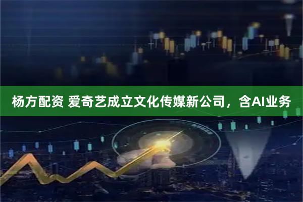 杨方配资 爱奇艺成立文化传媒新公司，含AI业务