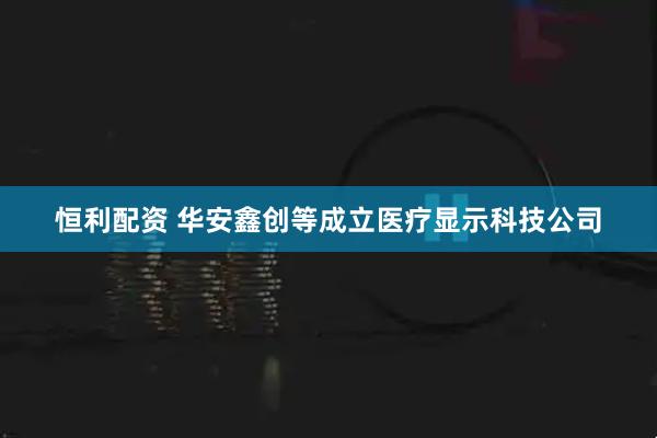 恒利配资 华安鑫创等成立医疗显示科技公司